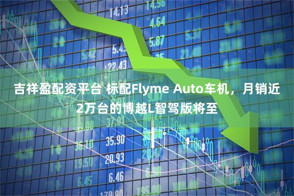 吉祥盈配资平台 标配Flyme Auto车机,月销近2万台的博越L智驾版将至