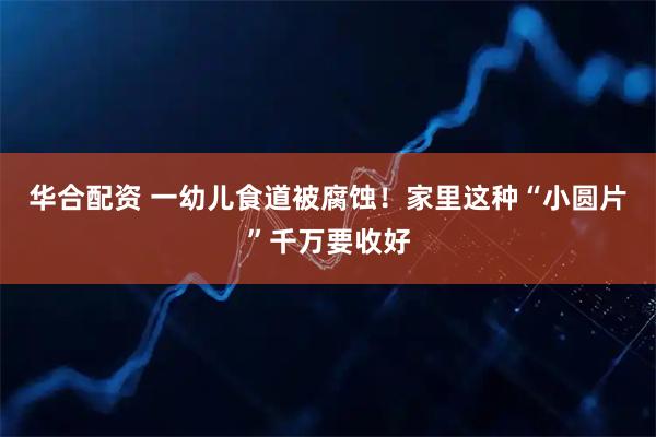 华合配资 一幼儿食道被腐蚀！家里这种“小圆片”千万要收好