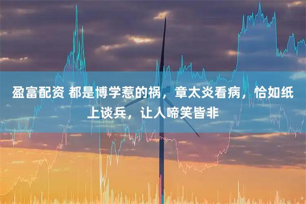 盈富配资 都是博学惹的祸，章太炎看病，恰如纸上谈兵，让人啼笑皆非