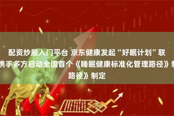配资炒股入门平台 京东健康发起“好眠计划”联盟 携手多方启动全国首个《睡眠健康标准化管理路径》制定