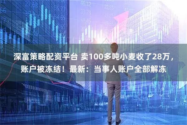 深富策略配资平台 卖100多吨小麦收了28万，账户被冻结！最新：当事人账户全部解冻