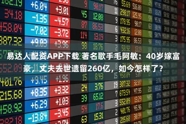 易达人配资APP下载 著名歌手毛阿敏：40岁嫁富豪，丈夫去世遗留260亿，如今怎样了？