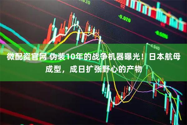 微配资官网 伪装10年的战争机器曝光！日本航母成型，成日扩张野心的产物