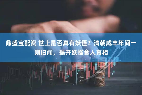鼎盛宝配资 世上是否真有妖怪？清朝咸丰年间一则旧闻，揭开妖怪食人真相