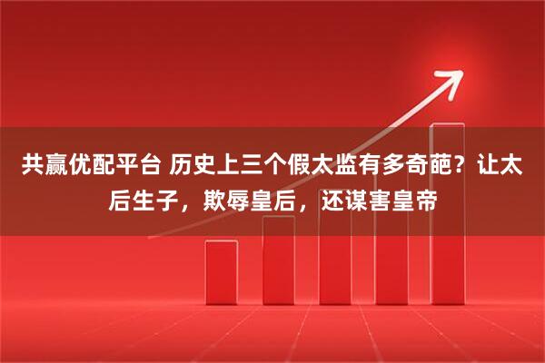 共赢优配平台 历史上三个假太监有多奇葩？让太后生子，欺辱皇后，还谋害皇帝