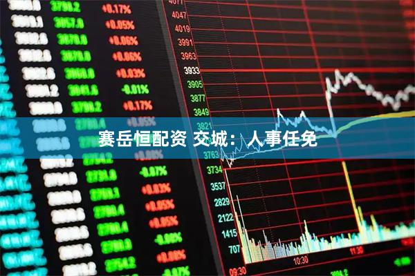 赛岳恒配资 交城：人事任免