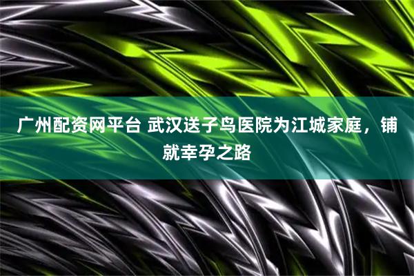 广州配资网平台 武汉送子鸟医院为江城家庭，铺就幸孕之路