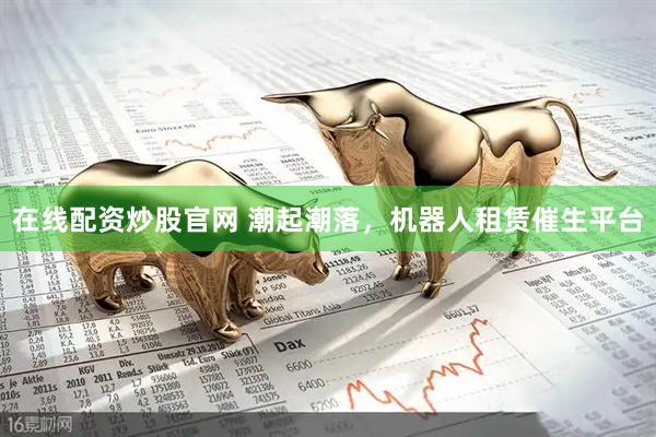 在线配资炒股官网 潮起潮落，机器人租赁催生平台