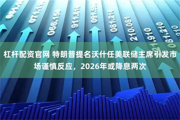 杠杆配资官网 特朗普提名沃什任美联储主席引发市场谨慎反应，2026年或降息两次