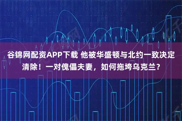 谷锦网配资APP下载 他被华盛顿与北约一致决定清除！一对傀儡夫妻，如何拖垮乌克兰？