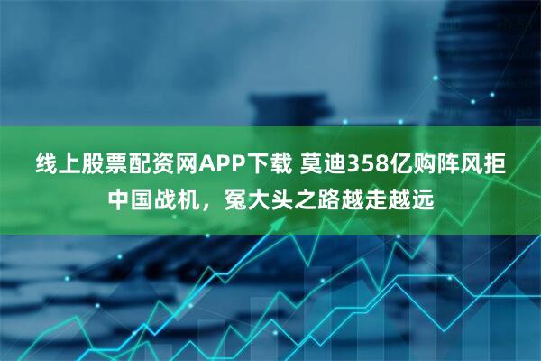 线上股票配资网APP下载 莫迪358亿购阵风拒中国战机，冤大头之路越走越远