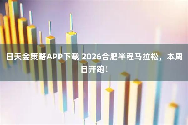日天金策略APP下载 2026合肥半程马拉松，本周日开跑！