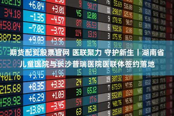 期货配资股票官网 医联聚力 守护新生丨湖南省儿童医院与长沙普瑞医院医联体签约落地