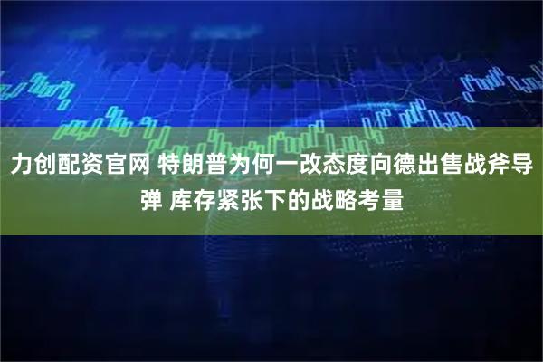 力创配资官网 特朗普为何一改态度向德出售战斧导弹 库存紧张下的战略考量
