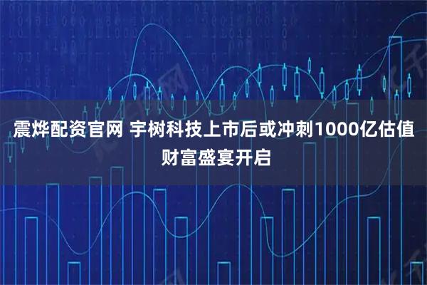 震烨配资官网 宇树科技上市后或冲刺1000亿估值 财富盛宴开启